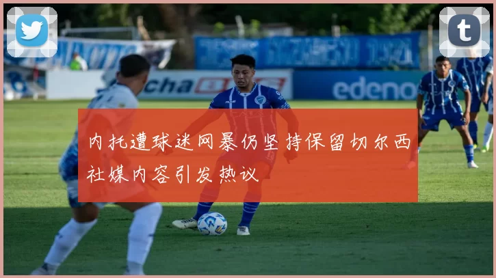 内托遭球迷网暴仍坚持保留切尔西社媒内容引发热议