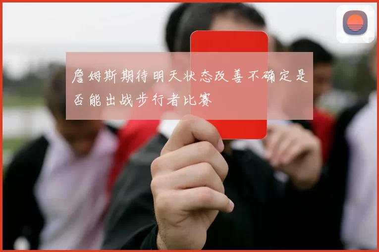 詹姆斯期待明天状态改善不确定是否能出战步行者比赛