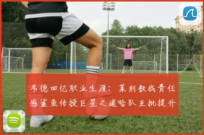 韦德回忆职业生涯：莱利教我责任感鲨鱼传授巨星之道哈队互批提升自我
