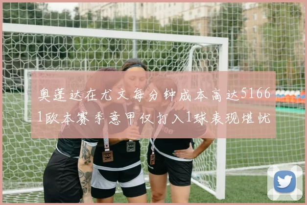 奥蓬达在尤文每分钟成本高达51661欧本赛季意甲仅打入1球表现堪忧