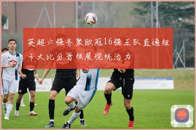 英超六强齐聚欧冠16强五队直通纽卡大比分晋级展现统治力