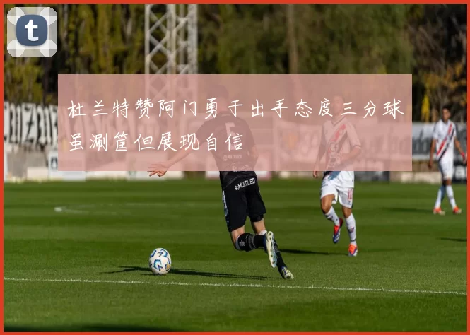 杜兰特赞阿门勇于出手态度三分球虽涮筐但展现自信