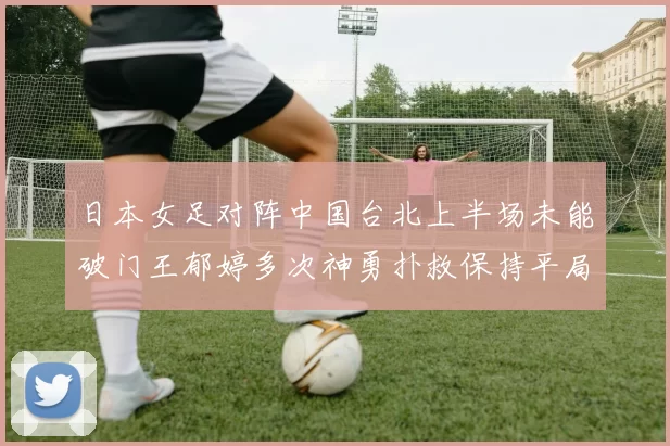 日本女足对阵中国台北上半场未能破门王郁婷多次神勇扑救保持平局