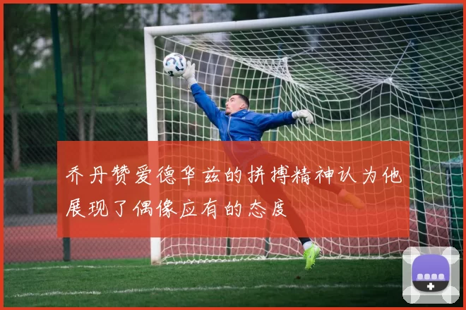 乔丹赞爱德华兹的拼搏精神认为他展现了偶像应有的态度