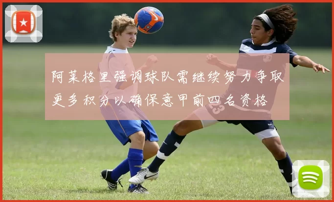 阿莱格里强调球队需继续努力争取更多积分以确保意甲前四名资格