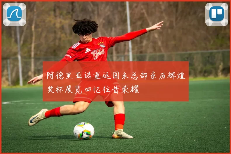 阿德里亚诺重返国米总部亲历辉煌奖杯展览回忆往昔荣耀
