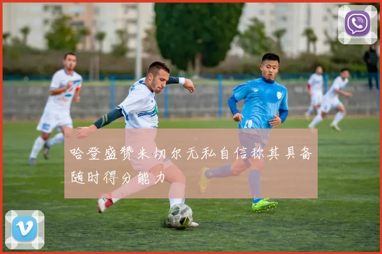 哈登盛赞米切尔无私自信称其具备随时得分能力