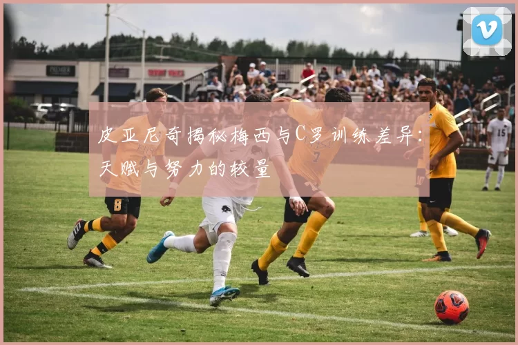 皮亚尼奇揭秘梅西与C罗训练差异：天赋与努力的较量