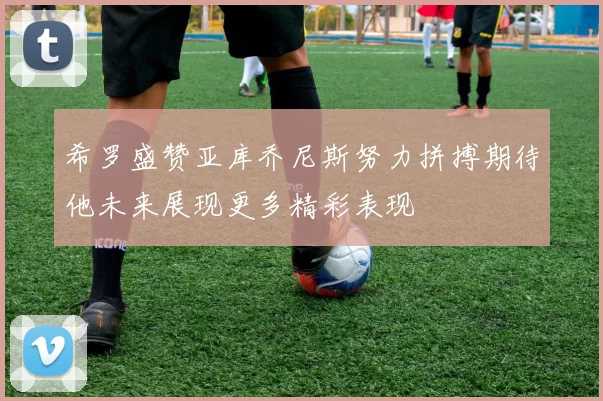 希罗盛赞亚库乔尼斯努力拼搏期待他未来展现更多精彩表现