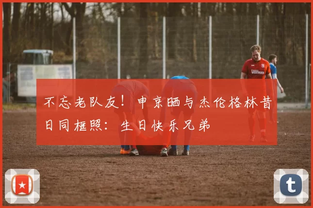 不忘老队友！申京晒与杰伦格林昔日同框照：生日快乐兄弟