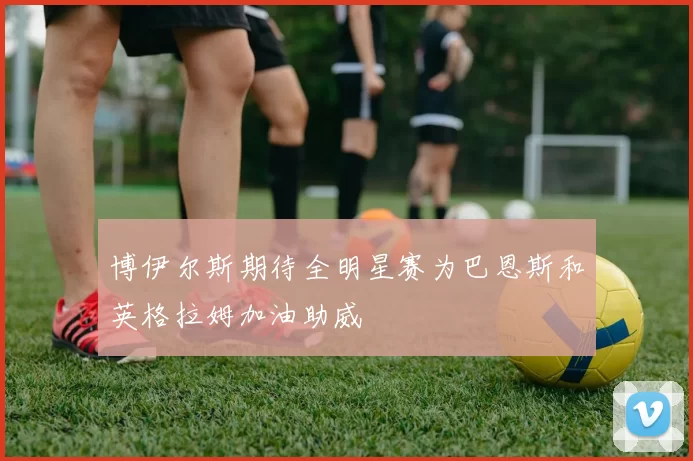博伊尔斯期待全明星赛为巴恩斯和英格拉姆加油助威