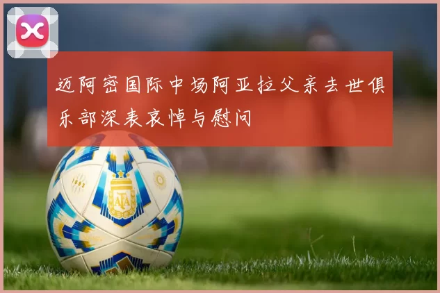 迈阿密国际中场阿亚拉父亲去世俱乐部深表哀悼与慰问