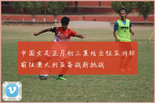 中国女足正月初三集结出征亚洲杯前往澳大利亚备战新挑战