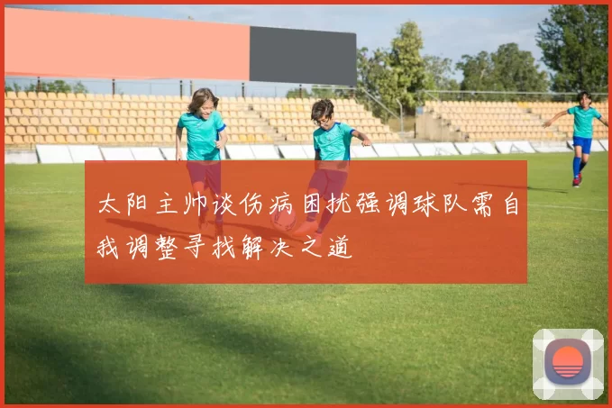 太阳主帅谈伤病困扰强调球队需自我调整寻找解决之道