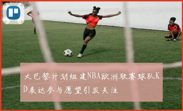 大巴黎计划组建NBA欧洲联赛球队KD表达参与愿望引发关注