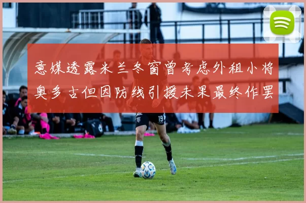 意媒透露米兰冬窗曾考虑外租小将奥多古但因防线引援未果最终作罢