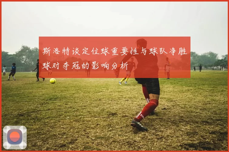 斯洛特谈定位球重要性与球队净胜球对夺冠的影响分析