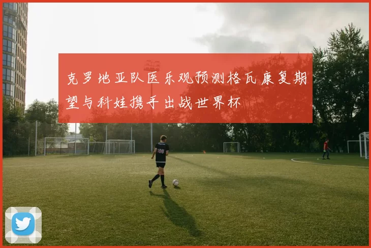 克罗地亚队医乐观预测格瓦康复期望与科娃携手出战世界杯
