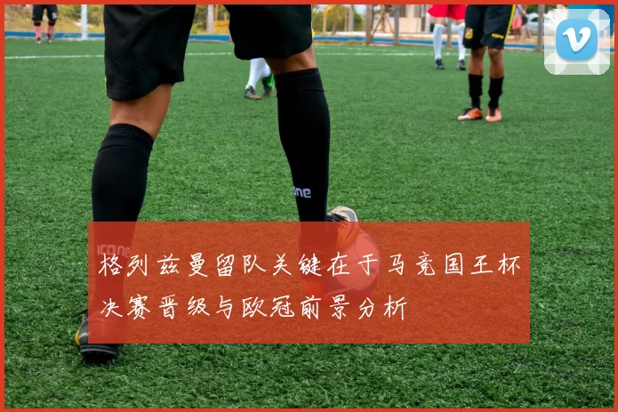 格列兹曼留队关键在于马竞国王杯决赛晋级与欧冠前景分析