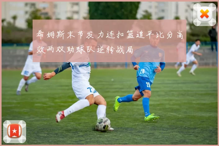 希姆斯末节发力连扣篮追平比分高效两双助球队逆转战局