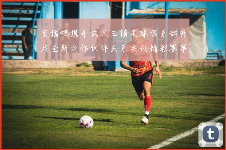直播吧携手武汉三镇足球俱乐部开启全新合作伙伴关系共创精彩赛事体验