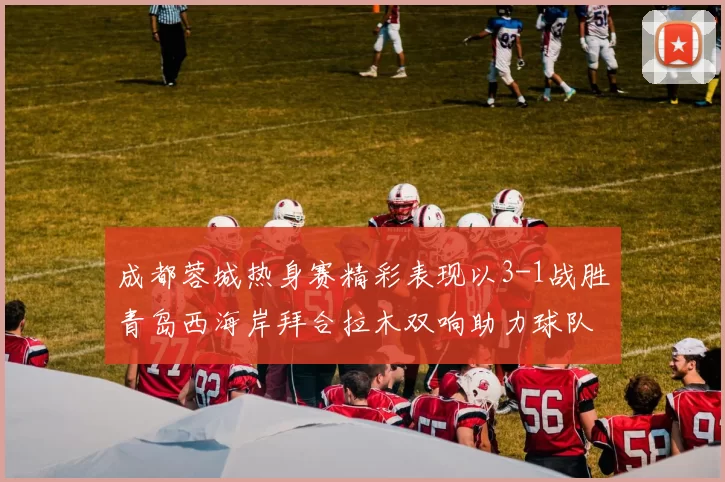 成都蓉城热身赛精彩表现以3-1战胜青岛西海岸拜合拉木双响助力球队胜利