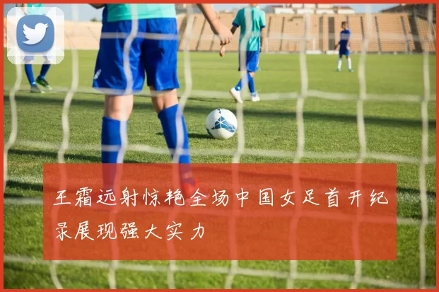 王霜远射惊艳全场中国女足首开纪录展现强大实力