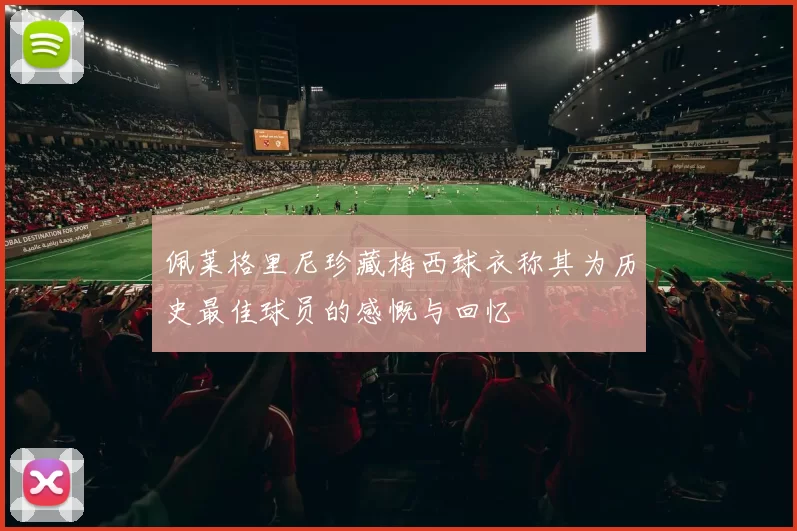 佩莱格里尼珍藏梅西球衣称其为历史最佳球员的感慨与回忆