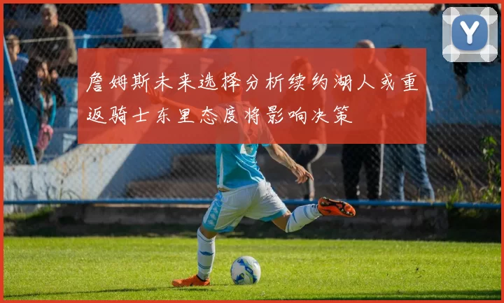 詹姆斯未来选择分析续约湖人或重返骑士东里态度将影响决策