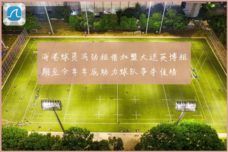 海港球员冯劲租借加盟大连英博租期至今年年底助力球队争夺佳绩