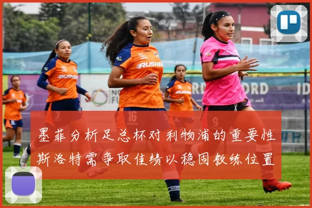 墨菲分析足总杯对利物浦的重要性斯洛特需争取佳绩以稳固教练位置