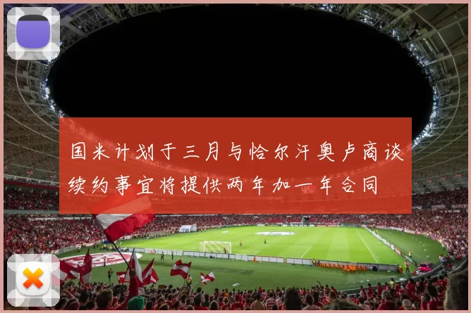 国米计划于三月与恰尔汗奥卢商谈续约事宜将提供两年加一年合同
