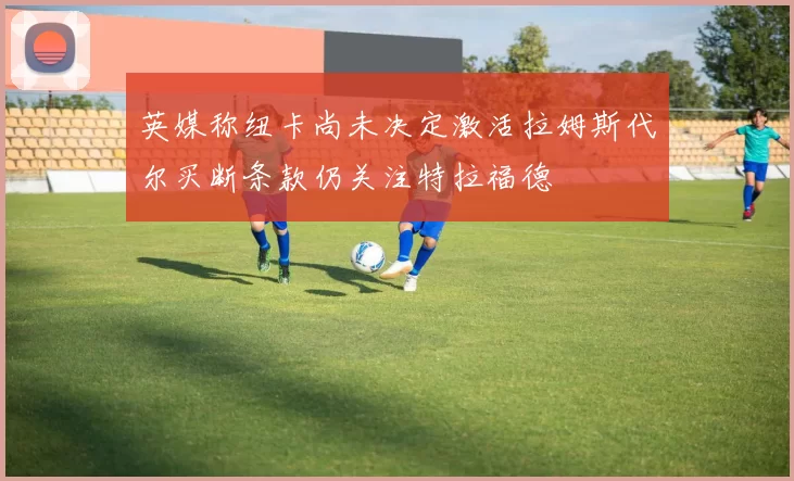 英媒称纽卡尚未决定激活拉姆斯代尔买断条款仍关注特拉福德