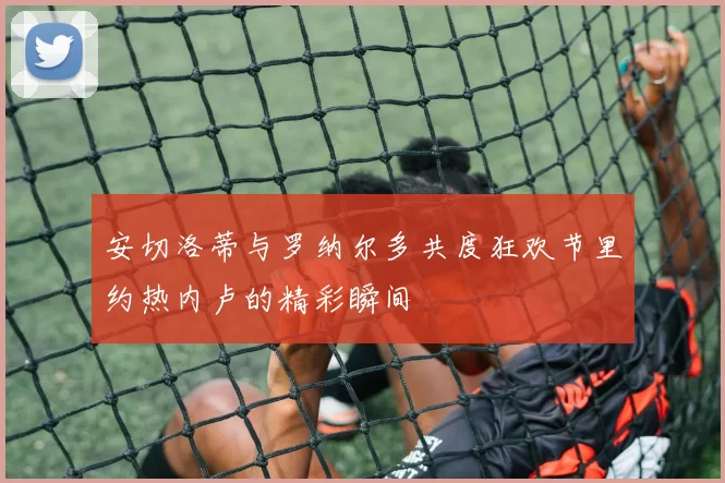 安切洛蒂与罗纳尔多共度狂欢节里约热内卢的精彩瞬间