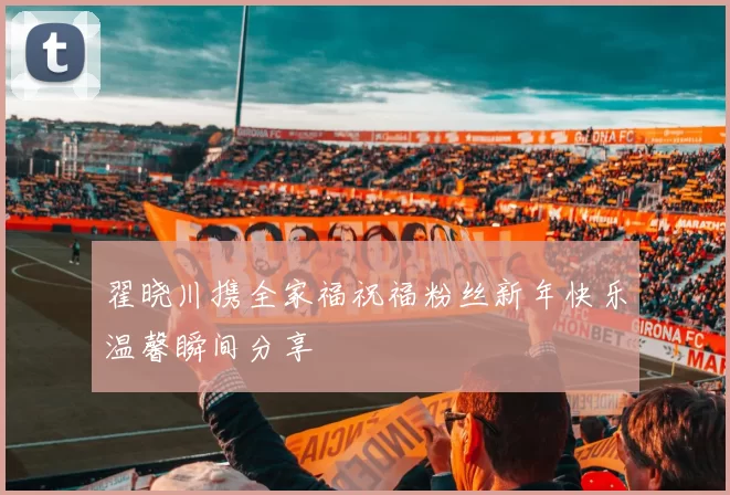 翟晓川携全家福祝福粉丝新年快乐温馨瞬间分享