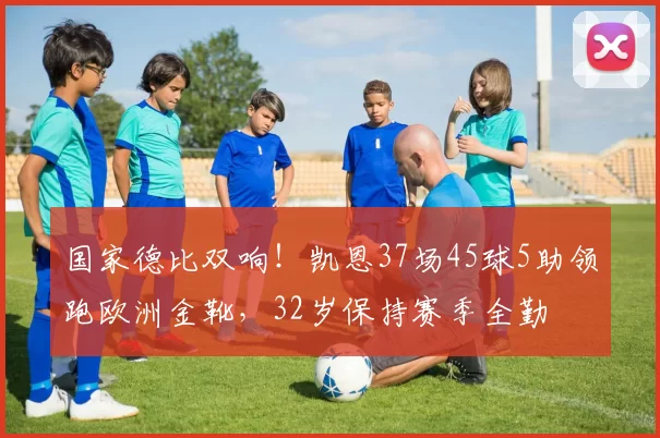 国家德比双响！凯恩37场45球5助领跑欧洲金靴，32岁保持赛季全勤