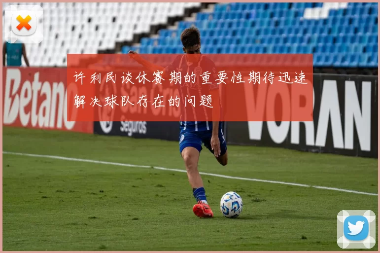 许利民谈休赛期的重要性期待迅速解决球队存在的问题