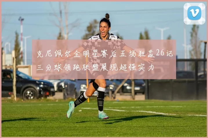 克尼佩尔全明星赛后五场狂轰26记三分球领跑联盟展现超强实力